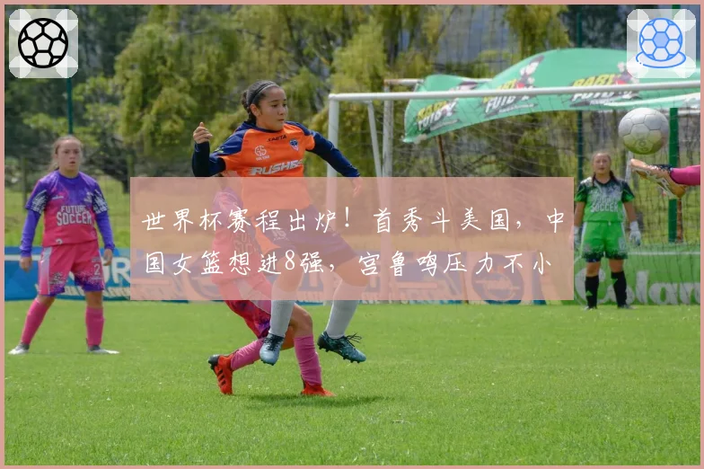世界杯赛程出炉!首秀斗美国,中国女篮想进8强,宫鲁鸣压力不小