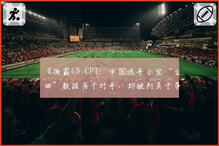 《街霸6》CPT:中国选手小宝“立回”数据劣于对手,却被判负于争议连段