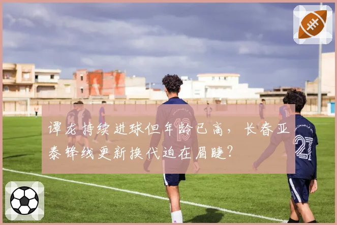 谭龙持续进球但年龄已高,长春亚泰锋线更新换代迫在眉睫?