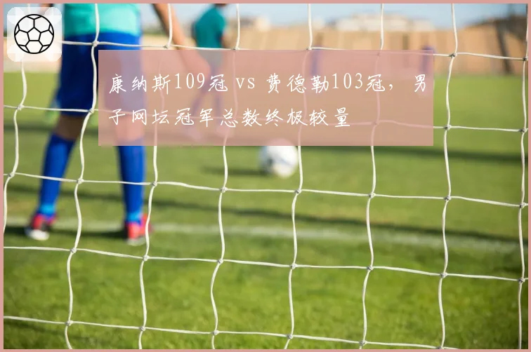 康纳斯109冠 vs 费德勒103冠,男子网坛冠军总数终极较量