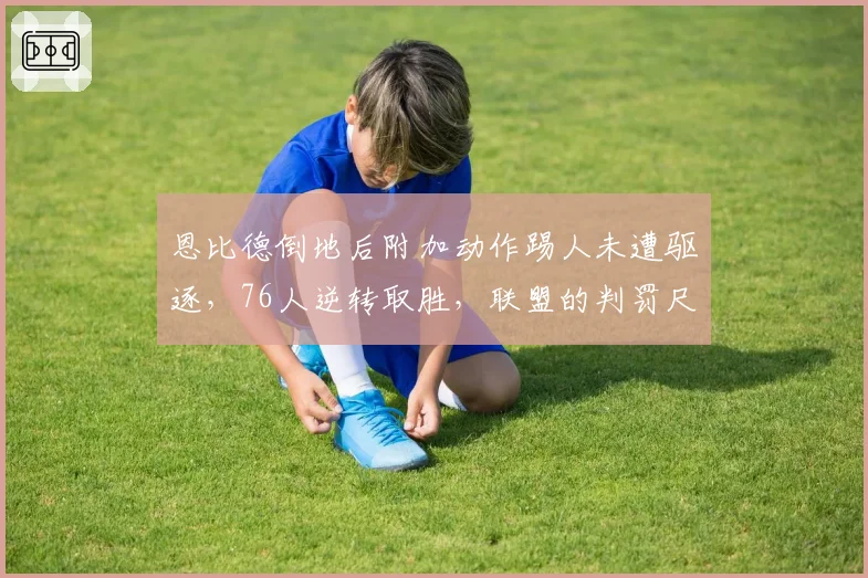 恩比德倒地后附加动作踢人未遭驱逐,76人逆转取胜,联盟的判罚尺度究竟在哪?