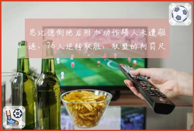 恩比德倒地后附加动作踢人未遭驱逐,76人逆转取胜,联盟的判罚尺度究竟在哪?