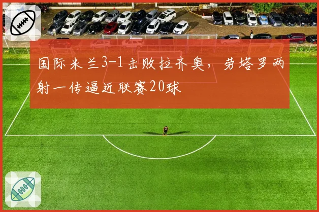 国际米兰3-1击败拉齐奥,劳塔罗两射一传逼近联赛20球