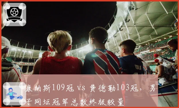 康纳斯109冠 vs 费德勒103冠,男子网坛冠军总数终极较量