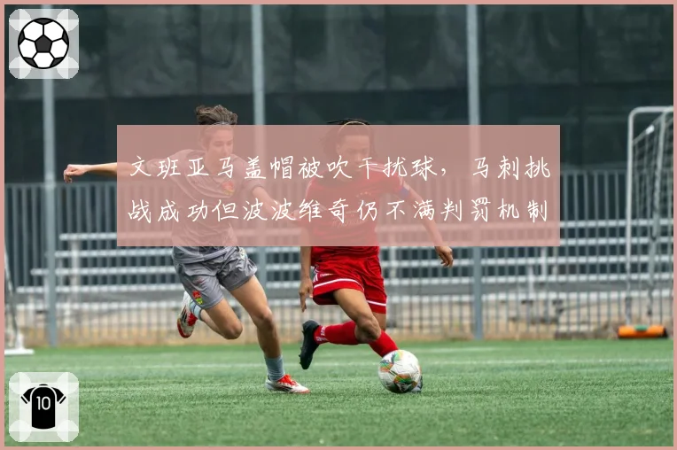 文班亚马盖帽被吹干扰球,马刺挑战成功但波波维奇仍不满判罚机制